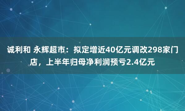 诚利和 永辉超市：拟定增近40亿元调改298家门店，上半年归母净利润预亏2.4亿元
