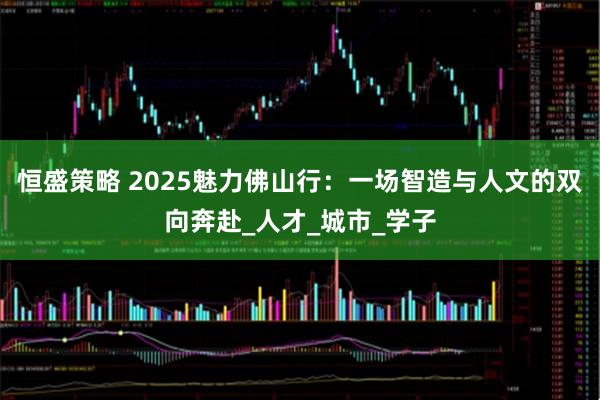 恒盛策略 2025魅力佛山行：一场智造与人文的双向奔赴_人才_城市_学子