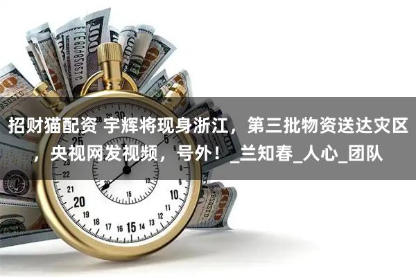 招财猫配资 宇辉将现身浙江，第三批物资送达灾区，央视网发视频，号外！_兰知春_人心_团队