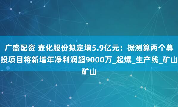 广盛配资 壶化股份拟定增5.9亿元：据测算两个募投项目将新增年净利润超9000万_起爆_生产线_矿山