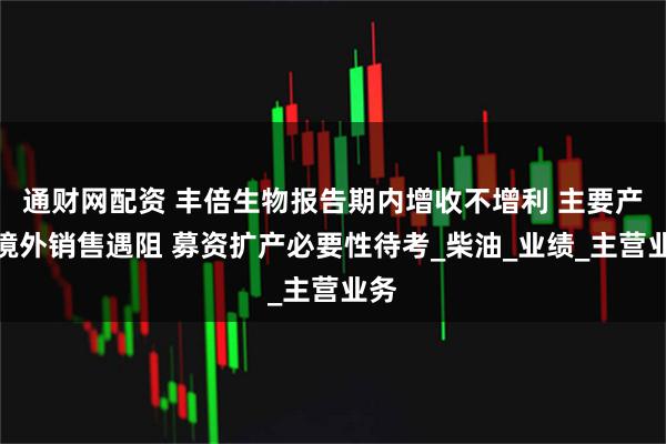 通财网配资 丰倍生物报告期内增收不增利 主要产品境外销售遇阻 募资扩产必要性待考_柴油_业绩_主营业务