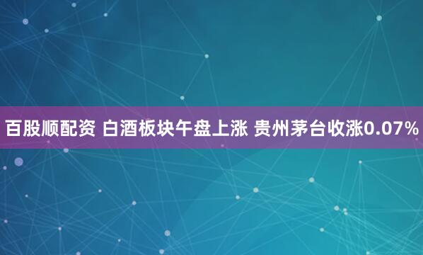 百股顺配资 白酒板块午盘上涨 贵州茅台收涨0.07%