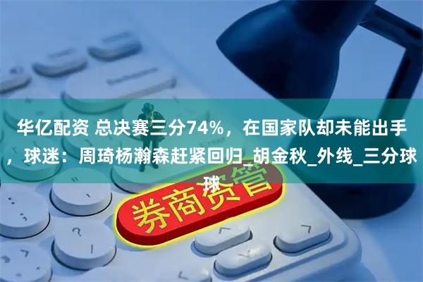 华亿配资 总决赛三分74%，在国家队却未能出手，球迷：周琦杨瀚森赶紧回归_胡金秋_外线_三分球