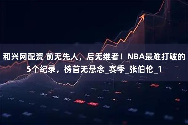 和兴网配资 前无先人，后无继者！NBA最难打破的5个纪录，榜首无悬念_赛季_张伯伦_1
