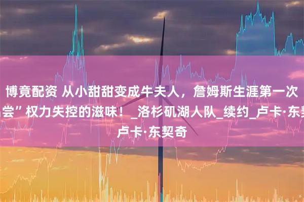 博竟配资 从小甜甜变成牛夫人，詹姆斯生涯第一次“品尝”权力失控的滋味！_洛杉矶湖人队_续约_卢卡·东契奇