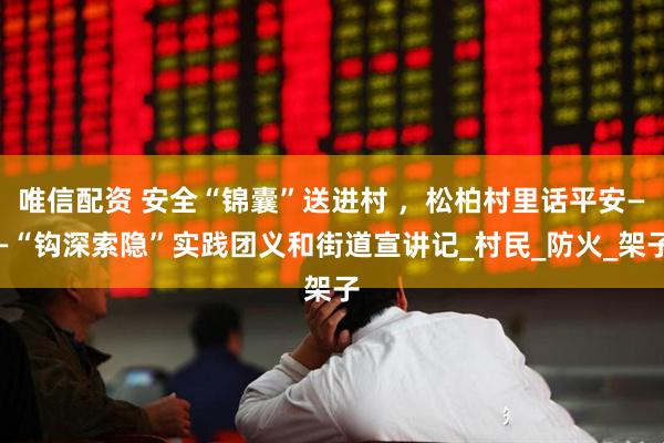 唯信配资 安全“锦囊”送进村 ，松柏村里话平安——“钩深索隐”实践团义和街道宣讲记_村民_防火_架子