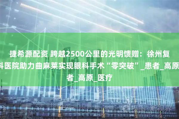 捷希源配资 跨越2500公里的光明馈赠：徐州复兴眼科医院助力曲麻莱实现眼科手术“零突破”_患者_高原_医疗