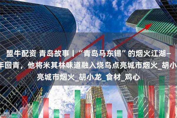 盟牛配资 青岛故事丨“青岛马东锡”的烟火江湖——“日漂”18年回青，他将米其林味道融入烧鸟点亮城市烟火_胡小龙_食材_鸡心