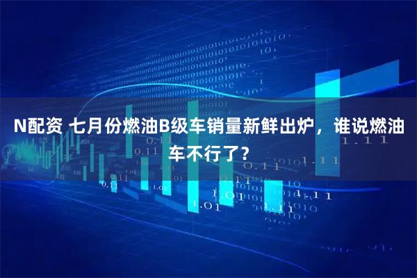 N配资 七月份燃油B级车销量新鲜出炉，谁说燃油车不行了？