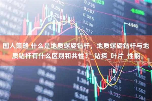 国人策略 什么是地质螺旋钻杆，地质螺旋钻杆与地质钻杆有什么区别和共性？_钻探_叶片_性能