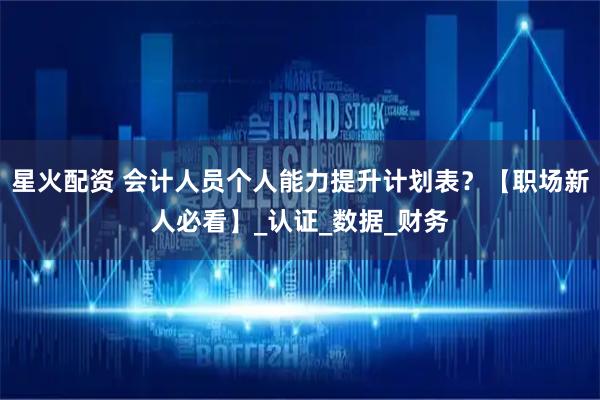 星火配资 会计人员个人能力提升计划表？【职场新人必看】_认证_数据_财务
