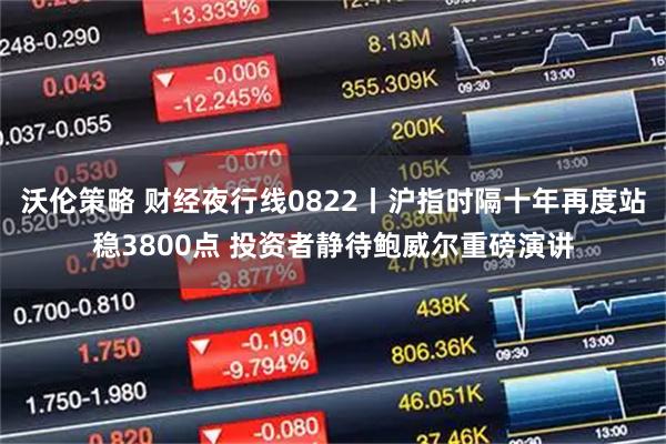 沃伦策略 财经夜行线0822丨沪指时隔十年再度站稳3800点 投资者静待鲍威尔重磅演讲