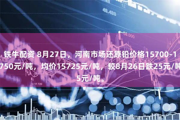 铁牛配资 8月27日，河南市场还原铅价格15700-15750元/吨，均价15725元/吨，较8月26日跌25元/吨。