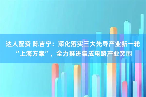 达人配资 陈吉宁：深化落实三大先导产业新一轮“上海方案”，全力推进集成电路产业突围