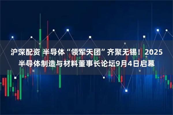 沪深配资 半导体“领军天团”齐聚无锡！2025半导体制造与材料董事长论坛9月4日启幕