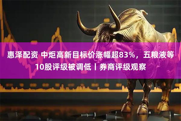 惠泽配资 中炬高新目标价涨幅超83%，五粮液等10股评级被调低丨券商评级观察