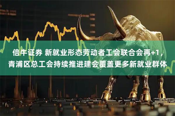 倍牛证券 新就业形态劳动者工会联合会再+1，青浦区总工会持续推进建会覆盖更多新就业群体