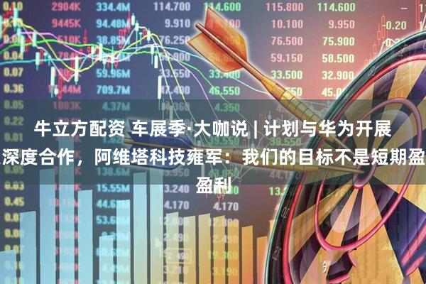 牛立方配资 车展季·大咖说 | 计划与华为开展更深度合作，阿维塔科技雍军：我们的目标不是短期盈利