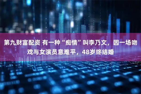 第九财富配资 有一种“痴情”叫李乃文，因一场吻戏与女演员意难平，48岁终结婚