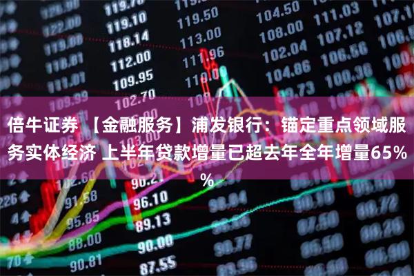 倍牛证券 【金融服务】浦发银行：锚定重点领域服务实体经济 上半年贷款增量已超去年全年增量65%