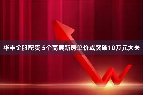 华丰金服配资 5个高层新房单价或突破10万元大关