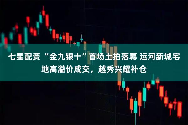 七星配资 “金九银十”首场土拍落幕 运河新城宅地高溢价成交，越秀兴耀补仓