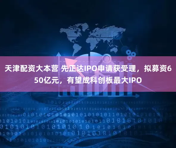 天津配资大本营 先正达IPO申请获受理，拟募资650亿元，有望成科创板最大IPO