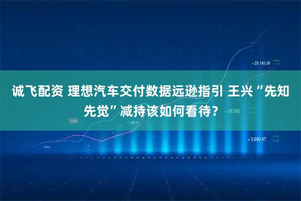 诚飞配资 理想汽车交付数据远逊指引 王兴“先知先觉”减持该如何看待？