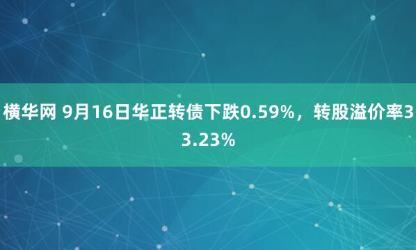 横华网 9月16日华正转债下跌0.59%，转股溢价率33.23%