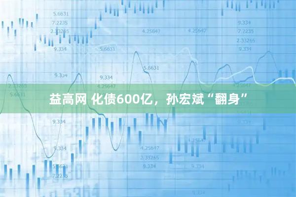 益高网 化债600亿，孙宏斌“翻身”