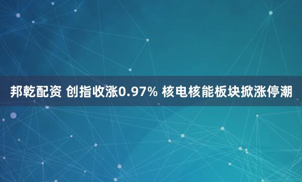 邦乾配资 创指收涨0.97% 核电核能板块掀涨停潮