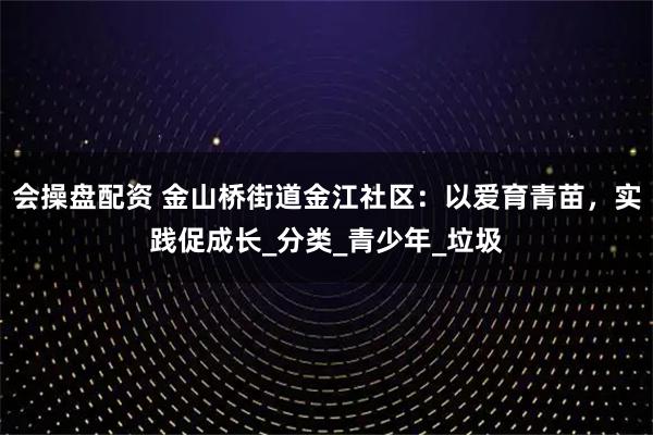 会操盘配资 金山桥街道金江社区：以爱育青苗，实践促成长_分类_青少年_垃圾