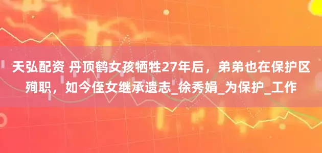天弘配资 丹顶鹤女孩牺牲27年后，弟弟也在保护区殉职，如今侄女继承遗志_徐秀娟_为保护_工作