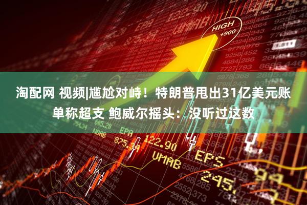 淘配网 视频|尴尬对峙！特朗普甩出31亿美元账单称超支 鲍威尔摇头：没听过这数