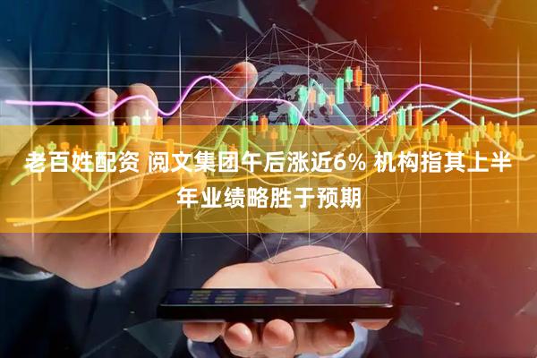 老百姓配资 阅文集团午后涨近6% 机构指其上半年业绩略胜于预期