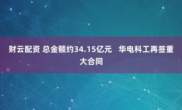 财云配资 总金额约34.15亿元   华电科工再签重大合同