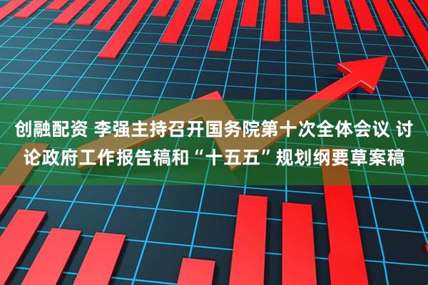 创融配资 李强主持召开国务院第十次全体会议 讨论政府工作报告稿和“十五五”规划纲要草案稿